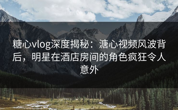 糖心vlog深度揭秘：溏心视频风波背后，明星在酒店房间的角色疯狂令人意外