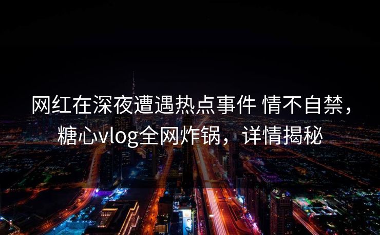 网红在深夜遭遇热点事件 情不自禁，糖心vlog全网炸锅，详情揭秘