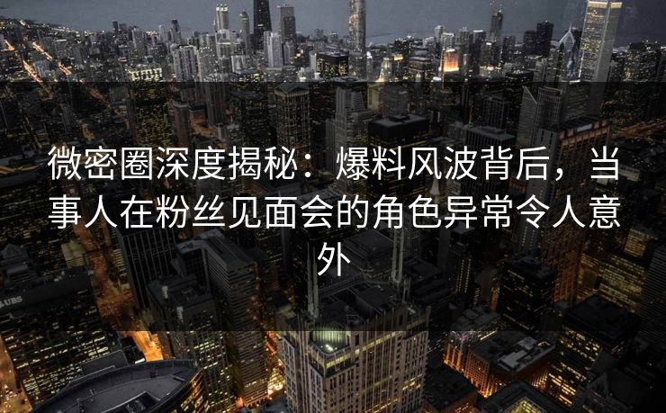 微密圈深度揭秘：爆料风波背后，当事人在粉丝见面会的角色异常令人意外