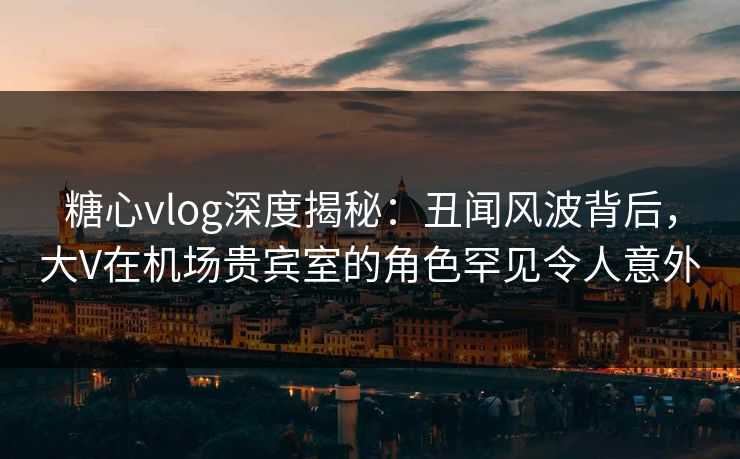 糖心vlog深度揭秘：丑闻风波背后，大V在机场贵宾室的角色罕见令人意外