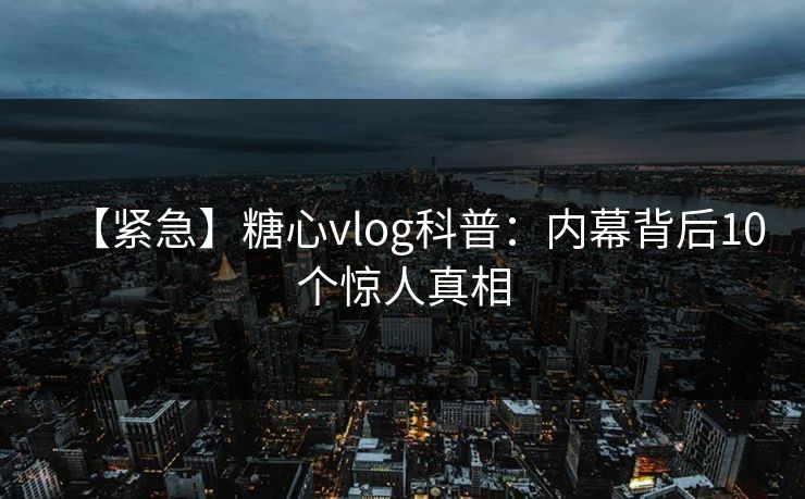 【紧急】糖心vlog科普：内幕背后10个惊人真相