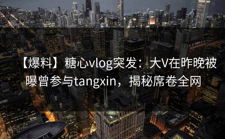 【爆料】糖心vlog突发:大V在昨晚被曝曾参与tangxin,揭秘席卷全网 【爆料】糖心vlog突发:大V在昨晚被曝曾参与tangxin,揭秘席卷全网