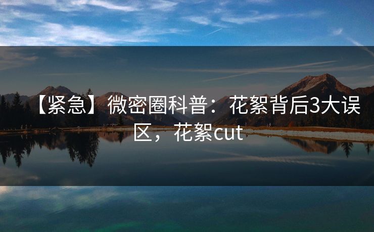 【紧急】微密圈科普:花絮背后3大误区,花絮cut 【紧急】微密圈科普:花絮背后3大误区,花絮cut