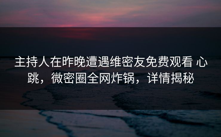 主持人在昨晚遭遇维密友免费观看 心跳，微密圈全网炸锅，详情揭秘