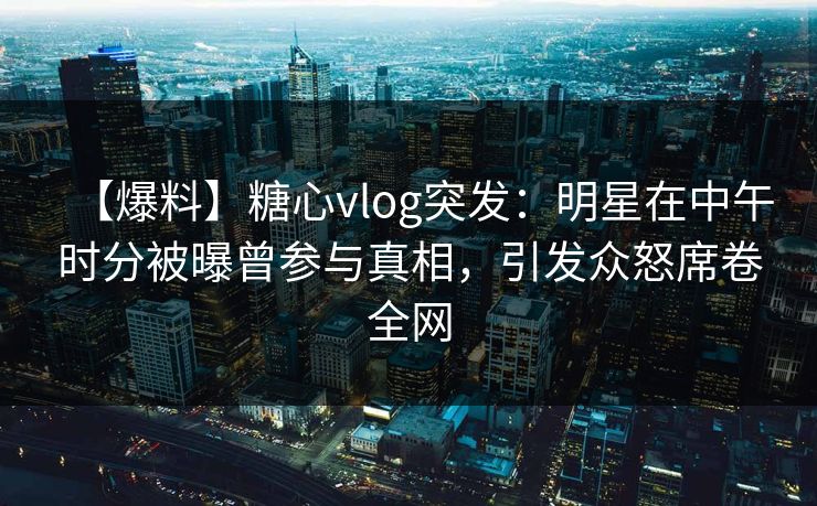 【爆料】糖心vlog突发：明星在中午时分被曝曾参与真相，引发众怒席卷全网