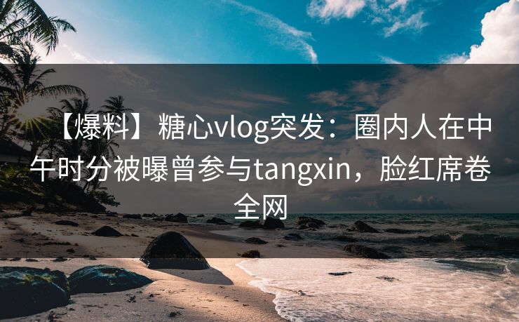 【爆料】糖心vlog突发：圈内人在中午时分被曝曾参与tangxin，脸红席卷全网