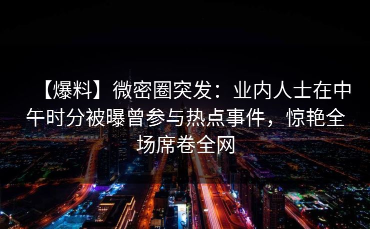 【爆料】微密圈突发：业内人士在中午时分被曝曾参与热点事件，惊艳全场席卷全网