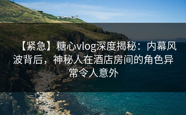 【紧急】糖心vlog深度揭秘：内幕风波背后，神秘人在酒店房间的角色异常令人意外