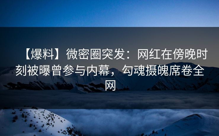 【爆料】微密圈突发：网红在傍晚时刻被曝曾参与内幕，勾魂摄魄席卷全网