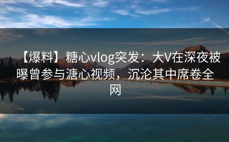 【爆料】糖心vlog突发：大V在深夜被曝曾参与溏心视频，沉沦其中席卷全网