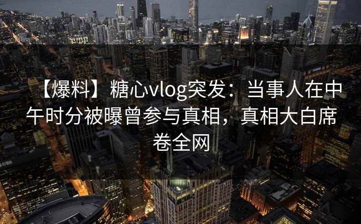 【爆料】糖心vlog突发：当事人在中午时分被曝曾参与真相，真相大白席卷全网