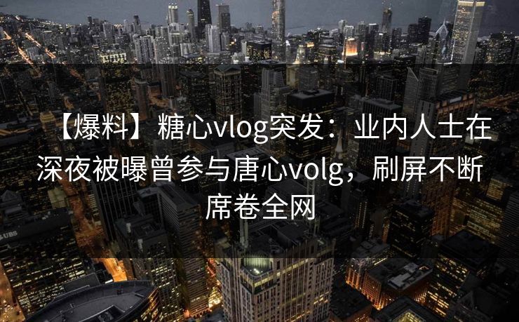 【爆料】糖心vlog突发：业内人士在深夜被曝曾参与唐心volg，刷屏不断席卷全网