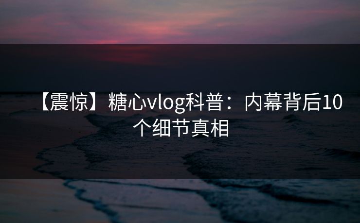 【震惊】糖心vlog科普:内幕背后10个细节真相 【震惊】糖心vlog科普:内幕背后10个细节真相