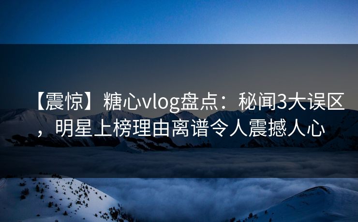 【震惊】糖心vlog盘点：秘闻3大误区，明星上榜理由离谱令人震撼人心