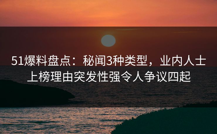 51爆料盘点：秘闻3种类型，业内人士上榜理由突发性强令人争议四起