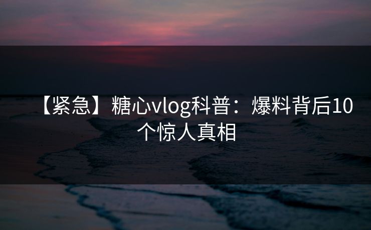 【紧急】糖心vlog科普:爆料背后10个惊人真相 【紧急】糖心vlog科普:爆料背后10个惊人真相