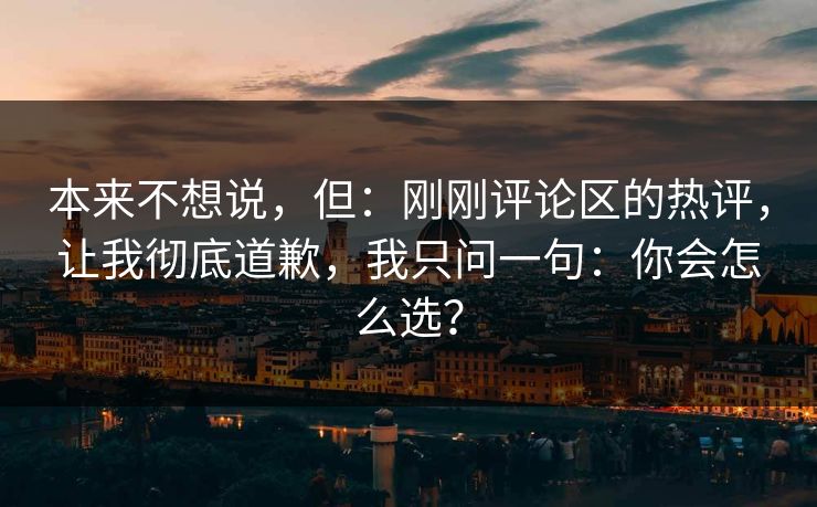 本来不想说,但:刚刚评论区的热评,让我彻底道歉,我只问一句:你会怎么选? 本来不想说,但:刚刚评论区的热评,让我彻底道歉,我只问一句:你会怎么选?