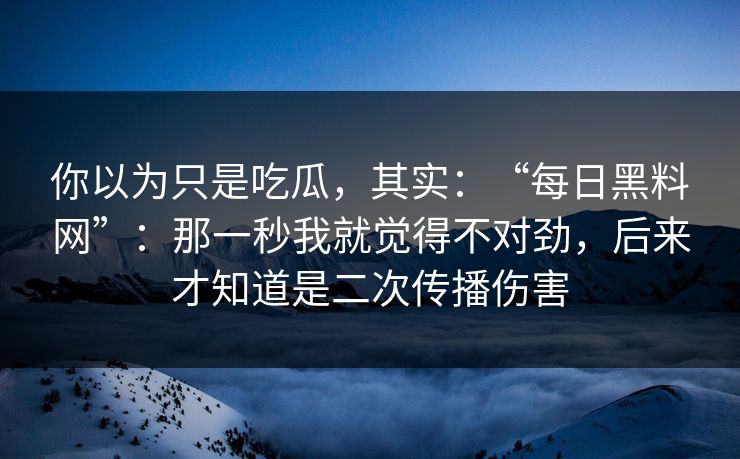 你以为只是吃瓜，其实：“每日黑料网”：那一秒我就觉得不对劲，后来才知道是二次传播伤害