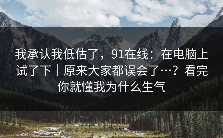 我承认我低估了,91在线:在电脑上试了下|原来大家都误会了…?看完你就懂我为什么生气 我承认我低估了,91在线:在电脑上试了下|原来大家都误会了…?看完你就懂我为什么生气
