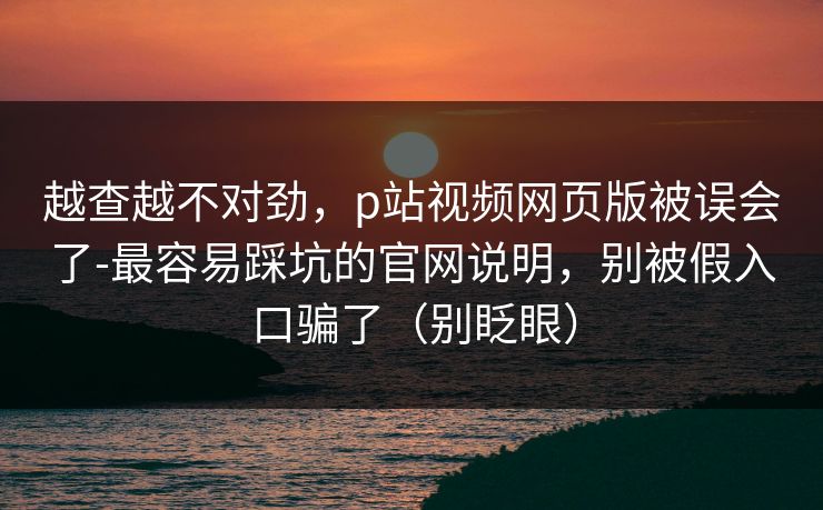越查越不对劲,p站视频网页版被误会了-最容易踩坑的官网说明,别被假入口骗了(别眨眼) 越查越不对劲,p站视频网页版被误会了-最容易踩坑的官网说明,别被假入口骗了(别眨眼)