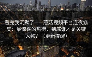 看完我沉默了——蘑菇视频平台连夜修复：最惊喜的热榜，到底谁才是关键人物？（更新提醒）