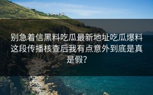 别急着信黑料吃瓜最新地址吃瓜爆料这段传播核查后我有点意外到底是真是假？