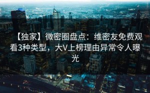 【独家】微密圈盘点：维密友免费观看3种类型，大V上榜理由异常令人曝光