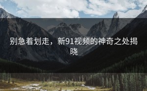 别急着划走，新91视频的神奇之处揭晓
