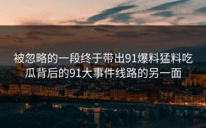 被忽略的一段终于带出91爆料猛料吃瓜背后的91大事件线路的另一面