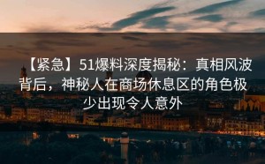 【紧急】51爆料深度揭秘：真相风波背后，神秘人在商场休息区的角色极少出现令人意外