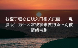 我查了糖心在线入口相关页面：‘电脑版’为什么常被拿来做钓鱼…别被情绪带跑