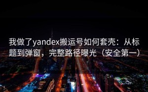我做了yandex搬运号如何套壳：从标题到弹窗，完整路径曝光（安全第一）