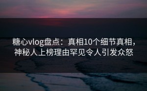 糖心vlog盘点：真相10个细节真相，神秘人上榜理由罕见令人引发众怒