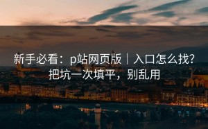 新手必看：p站网页版｜入口怎么找？把坑一次填平，别乱用