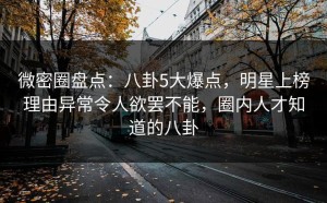 微密圈盘点：八卦5大爆点，明星上榜理由异常令人欲罢不能，圈内人才知道的八卦