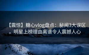 【震惊】糖心vlog盘点：秘闻3大误区，明星上榜理由离谱令人震撼人心