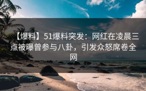【爆料】51爆料突发：网红在凌晨三点被曝曾参与八卦，引发众怒席卷全网