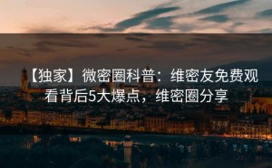【独家】微密圈科普：维密友免费观看背后5大爆点，维密圈分享
