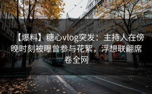 【爆料】糖心vlog突发：主持人在傍晚时刻被曝曾参与花絮，浮想联翩席卷全网