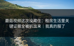 蘑菇视频这次没藏住：租房生活里关键证据全被扒出来｜我真的服了