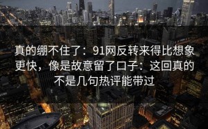 真的绷不住了：91网反转来得比想象更快，像是故意留了口子：这回真的不是几句热评能带过