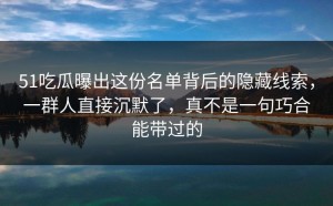 51吃瓜曝出这份名单背后的隐藏线索，一群人直接沉默了，真不是一句巧合能带过的