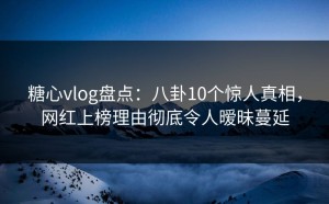 糖心vlog盘点：八卦10个惊人真相，网红上榜理由彻底令人暧昧蔓延