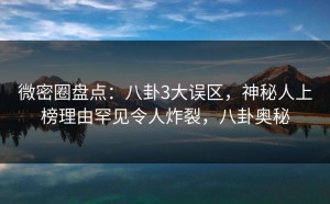 微密圈盘点：八卦3大误区，神秘人上榜理由罕见令人炸裂，八卦奥秘
