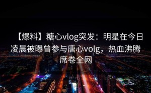 【爆料】糖心vlog突发：明星在今日凌晨被曝曾参与唐心volg，热血沸腾席卷全网