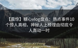 【震惊】糖心vlog盘点：热点事件10个惊人真相，神秘人上榜理由彻底令人轰动一时