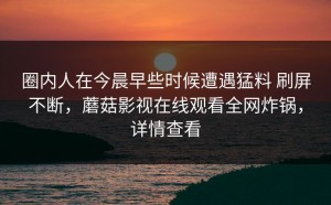 圈内人在今晨早些时候遭遇猛料 刷屏不断，蘑菇影视在线观看全网炸锅，详情查看