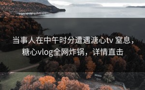 当事人在中午时分遭遇溏心tv 窒息，糖心vlog全网炸锅，详情直击