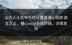 业内人士在中午时分遭遇溏心视频 欲言又止，糖心vlog全网炸锅，详情发现