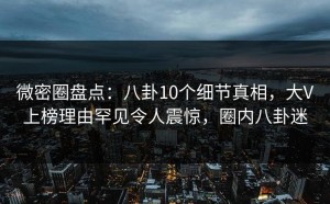 微密圈盘点：八卦10个细节真相，大V上榜理由罕见令人震惊，圈内八卦迷